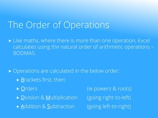 The Order of Operations
 Like maths, where there is more than one operation, Excel
calculates using the natural order of arithmetic operations –
BODMAS.
 Operations are calculated in the below order:
 Brackets first, then:
 Orders (ie powers & roots)
 Division & Multiplication (going right-to-left)
 Addition & Subtraction (going left-to-right)
 