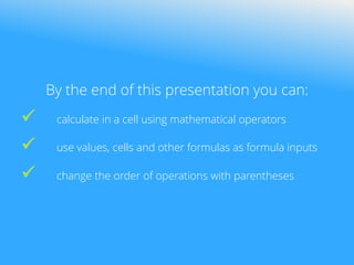 By the end of this presentation you can:
 calculate in a cell using mathematical operators
 use values, cells and other formulas as formula inputs
 change the order of operations with parentheses
 