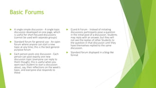 Basic Forums
 A single simple discussion - A single topic
discussion developed on one page, which
is useful for short focused discussions
(cannot be used with separate groups)
 Standard forum for general use - An open
forum where anyone can start a new
topic at any time; this is the best general-
purpose forum
 Each person posts one discussion - Each
person can post exactly one new
discussion topic (everyone can reply to
them though); this is useful when you
want each student to start a discussion
about, say, their reflections on the week's
topic, and everyone else responds to
these
 Q and A Forum - Instead of initiating
discussions participants pose a question
in the initial post of a discussion. Students
may reply with an answer, but they will
not see the replies of other Students to
the question in that discussion until they
have themselves replied to the same
discussion.
 Standard forum displayed in a blog-like
format
 