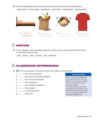 WELCOME UNIT  ix
3  WRITING
A	 In your notebook, write a paragraph giving your opinion about a place. Use ideas from the box,
or write about your own idea.
cafe concert movie museum	 park restaurant
4  CLASSROOM EXPRESSIONS
A	   Put the conversation in the correct order. Then practice it with a partner.
1.	 How do you spell that?
2.	 How do you say tareas in English?
3.	 a Can I use your dictionary?
4.	 You’re welcome!
5.	 Sure. What’s the problem?
6.	 It’s homework.
7.	 H-O-M-E-W-O-R-K.
8.	 Thank you!
D	 Write the expressions under the pictures. Some pictures need more than one expression.
clean a room  do the laundry  go shopping  make dinner  make the bed  wash the dishes
1.  2.  3.  4. 
clean a room;
make the bed
Learning Strategy
Don’t worry about understanding
every word you hear or read. Pay
attention to the words you already
know. You’ll add words to your
vocabulary quickly.
No te preocupes de comprender
cada palabra que escuchas o lees.
Pon atención a las palabras que ya
conoces. Agregarás palabras a tu
vocabulario rápidamente.
 