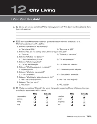 UNIT 12 • Video Worksheet VW35
I Can Get this Job!
A Do you get nervous sometimes? What makes you nervous? Write down your thoughts and share
them with a partner.
B How does Mike answer Roberto’s questions? Watch the video and circle a or b.
Then compare answers with a partner.
1. Roberto: “What time is the interview?”
a. “It’s today at 3:00.” b. “Tomorrow at 3:00.”
2. Roberto: “So, are you looking for a full-time or a part-time job?”
a. “Full-time.” b. “Full-time or part-time.”
3. Roberto: “What do you do now?”
a. “I don’t have a job right now.” b. “I’m a businessman.”
4. Roberto: “What are you like?”
a. “I’m shy and intelligent.” b. “I’m smart and creative.”
5. Roberto: “What languages do you speak?”
a.“I speak Spanish . . .” b. “I can write Spanish very well.”
6. Roberto: “What else can you do?”
a. “I can use a Mac.” b. “I can use PCs and Macs.”
7. Roberto: “What kind of a job interview is this?”
a. “It’s a job for a receptionist.” b. “It’s a job for a lifeguard.”
8. Roberto: “Can you swim?”
a. “Yes, I can.” b. “No, I can’t.”
C group
What’s your opinion? Check (✓) the words that you think describe Mike and Roberto. Compare
and discuss your answers with a partner.
Mike Roberto Mike Roberto
hardworking
serious
funny
lazy
❏
❏
❏
❏
❏
❏
❏
❏
creative
smart
outgoing
shy
❏
❏
❏
❏
❏
❏
❏
❏
City Living
12
 
