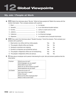 VW36 UNIT 12 • Video Worksheet
My Job / People at Work
A Watch the interviews about “My job.” What do these people do? Match the names with the
correct information. Then compare answers with a partner.
1. Brad
2. Vanessa
3. Kumiko
4. Julianna
5. Catherine
6. Alejandra
a. is a lawyer.
b. is an international student advisor.
c. works in a bank and at a mall.
d. is a teacher.
e. is a financial manager.
f. is a student and a computer technician.
B Now watch the interviews about “Student housing.” Circle the answers. Then compare your
answers with a partner’s.
1. Brad works in an office with four other people.
2. The people in Brad’s office are friendly.
3. Vanessa’s coworkers are outgoing.
4. Kumiko’s co-teachers are sometimes serious.
5. The people in Alejandra’s office are not hardworking.
6. The people in Alejandra’s office are serious.
Yes No
Yes No
Yes No
Yes No
Yes No
Yes No
C Role-play an employer and a person interviewing for a job. Ask and answer questions like the
ones below.
Employer What do you do now?
What languages can you speak?
What skills do you have?
What can you tell me about yourself?
What experience do you have?
Job Seeker What kind of job is it?
How many hours a week?
What’s the pay?
What are the other employees like?
What is it like to work here?
Global Viewpoints
12
 