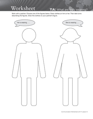 Worksheet 11A: What are they wearing?
Work with a partner. Choose one of the figures below. Draw clothes on him or her. Then take turns
describing the figures. Draw the clothes on your partner’s figure.
He is wearing . . . She is wearing . . .
Communication Worksheet Unit 11 Lesson A
 