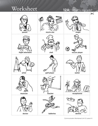 Worksheet 12A: What’s my job?
✂
parent
flight attendant chef soccer player
waiter
golf player
artist
musician teacher receptionist
dentist
ballerina
doctor
movie star singer
Communication Worksheet Unit 12 Lesson A
 