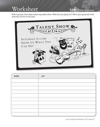Worksheet 12B: Talent show
NAME ACT
Work in groups. Your class is planning a talent show. What can your group do? Talk to your group and write
what they can do on the chart.
Communication Worksheet Unit 12 Lesson B
 