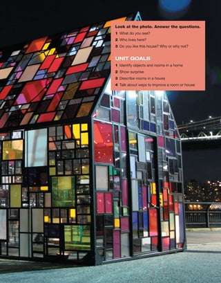 Look at the photo. Answer the questions.
1 What do you see?
2 Who lives here?
3 Do you like this house? Why or why not?
UNIT GOALS
1 Identify objects and rooms in a home
2 Show surprise
3 Describe rooms in a house
4 Talk about ways to improve a room or house
 