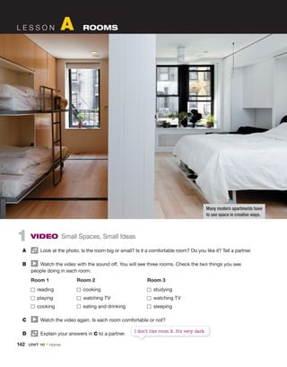 1 VIDEO Small Spaces, Small Ideas
A Look at the photo. Is the room big or small? Is it a comfortable room? Do you like it? Tell a partner.
B Watch the video with the sound off. You will see three rooms. Check the two things you see
people doing in each room.
Room 1 Room 2 Room 3
reading cooking studying
playing watching TV watching TV
cooking eating and drinking sleeping
C Watch the video again. Is each room comfortable or not?
D Explain your answers in C to a partner.
L E S S O N A ROOMS
I don’t like room 2. It’s very dark.
Many modern apartments have
to use space in creative ways.
142 UNIT 10 • Home
 