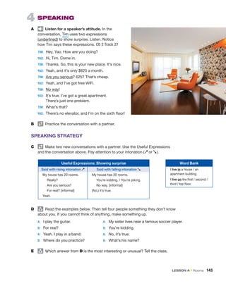 4  SPEAKING
A	   Listen for a speaker’s attitude. In the
conversation, Tim uses two expressions
(underlined) to show surprise. Listen. Notice
how Tim says these expressions. CD 2 Track 27
	TIM:	 Hey, Yao. How are you doing?
	YAO: 	Hi, Tim. Come in.
	TIM: 	
Thanks. So, this is your new place. It’s nice.
	YAO:	 Yeah, and it’s only $625 a month.
	TIM:	 Are you serious? 625? That’s cheap.
	YAO:	 Yeah, and I’ve got free WiFi.
	TIM:	 No way!
	YAO:	 
It’s true. I’ve got a great apartment.
There’s just one problem.
	TIM:	 What’s that?
	YAO:	 There’s no elevator, and I’m on the sixth floor!
B	   Practice the conversation with a partner.
SPEAKING STRATEGY
C	   Make two new conversations with a partner. Use the Useful Expressions
and the conversation above. Pay attention to your intonation (s or t).
Useful Expressions: Showing surprise
Said with rising intonation s Said with falling intonation t
My house has 20 rooms.
Really?
Are you serious?
For real? [informal]
Yeah.
My house has 20 rooms.
You’re kidding. / You’re joking.
No way. [informal]
(No,) it’s true.
D	 group
  Read the examples below. Then tell four people something they don’t know
about you. If you cannot think of anything, make something up.
A:	
I play the guitar.	 A:	 My sister lives near a famous soccer player.
B:	 For real? 	 B:	 You’re kidding.
A:	 Yeah. I play in a band. 	 A:	 No, it’s true.
B:	 Where do you practice?	 B:	 What’s his name?
E	 group
  Which answer from D is the most interesting or unusual? Tell the class.
Word Bank
I live in a house / an
apartment building.
I live on the first / second /
third / top floor.
/tɪm/
LESSON A • Rooms  145
 