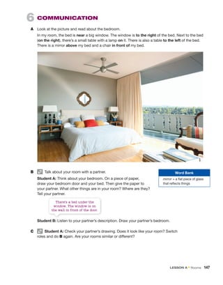 6 COMMUNICATION
A Look at the picture and read about the bedroom.
In my room, the bed is near a big window. The window is to the right of the bed. Next to the bed
(on the right), there’s a small table with a lamp on it. There is also a table to the left of the bed.
There is a mirror above my bed and a chair in front of my bed.
B Talk about your room with a partner.
Student A: Think about your bedroom. On a piece of paper,
draw your bedroom door and your bed. Then give the paper to
your partner. What other things are in your room? Where are they?
Tell your partner.
Student B: Listen to your partner’s description. Draw your partner’s bedroom.
C Student A: Check your partner’s drawing. Does it look like your room? Switch
roles and do B again. Are your rooms similar or different?
Word Bank
mirror = a flat piece of glass
that reflects things
There’s a bed under the
window. The window is on
the wall in front of the door.
LESSON A • Rooms 147
 