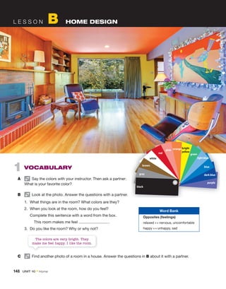 L E S S O N B HOME DESIGN
1 VOCABULARY
A Say the colors with your instructor. Then ask a partner:
What is your favorite color?
B Look at the photo. Answer the questions with a partner.
1. What things are in the room? What colors are they?
2. When you look at the room, how do you feel?
Complete this sentence with a word from the box.
This room makes me feel .
3. Do you like the room? Why or why not?
The colors are very bright. They
make me feel happy. I like the room.
C Find another photo of a room in a house. Answer the questions in B about it with a partner.
black
gray
brown
white
red
pink orange bright
yellow
green
light blue
blue
dark blue
purple
Word Bank
Opposites (feelings)
relaxed ↔ nervous, uncomfortable
happy ↔ unhappy, sad
148 UNIT 10 • Home
 