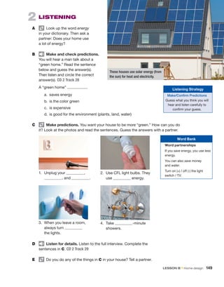 2  Listening
A	   Look up the word energy
in your dictionary. Then ask a
partner: Does your home use
a lot of energy?
B	   Make and check predictions.
You will hear a man talk about a
“green home.” Read the ­
sentence
below and guess the answer(s).
Then listen and circle the correct
answer(s). CD 2 Track 28
A “green home” .
	 a.	 saves energy
	 b.	 is the color green
	 c.	 is expensive
2.	
Use CFL light bulbs. They
use energy.
1.	 Unplug your  ,
 , and  .
3.	
When you leave a room,
always turn
the lights.
4.	Take -minute
showers.
D	   Listen for details. Listen to the full interview. Complete the
sentences in C. CD 2 Track 29
E	   Do you do any of the things in C in your house? Tell a partner.
	 d.	
is good for the environment (plants, land, water)
C	   Make predictions. You want your house to be more “green.” How can you do
it? Look at the ­
photos and read the sentences. Guess the answers with a partner.
These houses use solar energy (from
the sun) for heat and electricity.
Word Bank
Word partnerships
If you save energy, you use less
energy.
You can also save money
and water.
Turn on (+) / off (-) the light
switch / TV.
Listening Strategy
Make/Confirm Predictions
Guess what you think you will
hear and listen carefully to
confirm your guess.
LESSON B • Home design  149
 