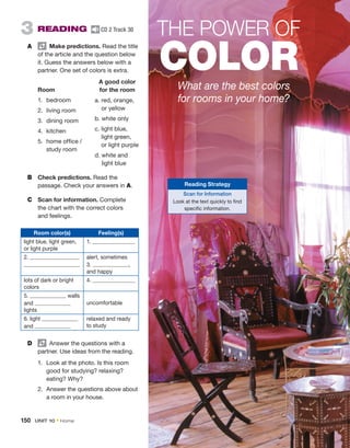THE POWER OF
COLOR
What are the best colors
for rooms in your home?
Reading Strategy
Scan for Information
Look at the text quickly to find
specific information.
3  READING  CD 2 Track 30
A	   Make ­predictions. Read the title
of the article and the question below
it. Guess the answers ­
below with a
partner. One set of colors is extra.
	 	 A good color
Room	 for the room
1.	bedroom
2.	 living room
3.	 dining room
4.	kitchen
5.	
home office /
study room
B	 Check predictions. Read the
­
passage. Check your ­
answers in A.
C	 Scan for information. ­Complete
the chart with the correct colors
and feelings.
a. 
red, orange,
or yellow
b. white only
c. 
light blue,
light green,
or light purple
d. 
white and
light blue
Room color(s) Feeling(s)
light blue, light green,
or light purple
1.
2. alert, sometimes
3. ,
and happy
lots of dark or bright
colors
4.
5. walls
and
lights
uncomfortable
6. light
and
relaxed and ready
to study
D	   Answer the questions with a
­
partner. Use ideas from the reading.
1.	 Look at the photo. Is this room
good for studying? relaxing?
eating? Why?
2.	 Answer the questions above about
a room in your house.
150  UNIT 10 • Home
 