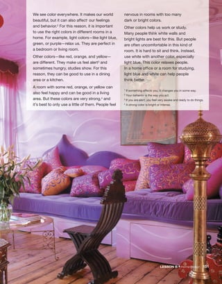 We see color everywhere. It makes our world
beautiful, but it can also affect1 our feelings
and behavior.2 For this reason, it is important
to use the right colors in different rooms in a
home. For example, light colors—like light blue,
green, or purple—relax us. They are perfect in
a bedroom or living room.
Other colors—like red, orange, and yellow—
are different. They make us feel alert3 and
sometimes hungry, studies show. For this
reason, they can be good to use in a dining
area or a kitchen.
A room with some red, orange, or yellow can
also feel happy and can be good in a living
area. But these colors are very strong,4 and
it’s best to only use a little of them. People feel
nervous in rooms with too many
dark or bright colors.
Other colors help us work or study.
Many people think white walls and
bright lights are best for this. But people
are often uncomfortable in this kind of
room. It is hard to sit and think. Instead,
use white with another color, especially
light blue. This color relaxes people.
In a home office or a room for studying,
light blue and white can help people
think better.
1 If something affects you, it changes you in some way.
2 Your behavior is the way you act.
3 If you are alert, you feel very awake and ready to do things.
4 A strong color is bright or intense.
LESSON B • Home design 151
 