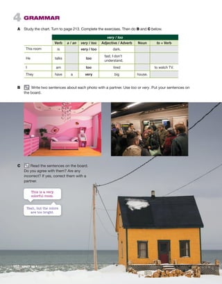4 GRAMMAR
A Study the chart. Turn to page 213. Complete the exercises. Then do B and C below.
very / too
  Verb a / an very / too Adjective / Adverb Noun to + Verb
This room is very / too dark.
He talks too
fast. I don’t
understand.
I am too tired to watch TV.
They have a very big house.
B Write two sentences about each photo with a partner. Use too or very. Put your sentences on
the board.
C Read the sentences on the board.
Do you agree with them? Are any
incorrect? If yes, correct them with a
partner.
Yeah, but the colors
are too bright.
This is a very
colorful room.
152 UNIT 10 • Home
 