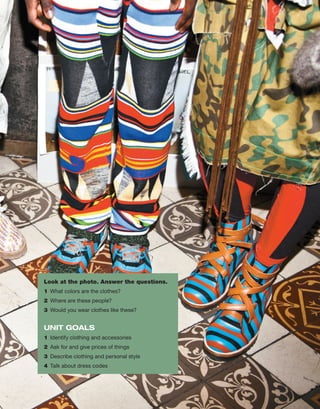 Look at the photo. Answer the questions.
1	 What colors are the clothes?
2	 Where are these people?
3	 Would you wear clothes like these?
UNIT GOALS
1	 Identify clothing and accessories
2	 Ask for and give prices of things
3	 Describe clothing and personal style
4	 Talk about dress codes
 