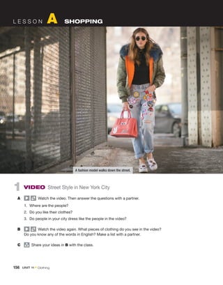 1  VIDEO Street Style in New York City
A	   Watch the video. Then answer the questions with a partner.
1.	 Where are the people?
2.	 Do you like their clothes?
3.	 Do people in your city dress like the people in the video?
B	   Watch the video again. What pieces of clothing do you see in the video?
Do you know any of the words in English? Make a list with a partner.
C	 group
  Share your ideas in B with the class.
L E S S O N A SHOPPING
A fashion model walks down the street.
156  UNIT 11 • Clothing
 