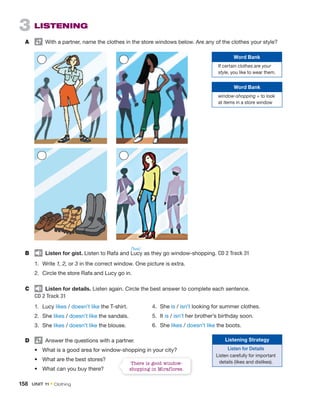 3 LISTENING
A With a partner, name the clothes in the store windows below. Are any of the clothes your style?
B Listen for gist. Listen to Rafa and Lucy as they go window-shopping. CD 2 Track 31
1. Write 1, 2, or 3 in the correct window. One picture is extra.
2. Circle the store Rafa and Lucy go in.
C Listen for details. Listen again. Circle the best answer to complete each sentence.
CD 2 Track 31
1. Lucy likes / doesn’t like the T-shirt.
2. She likes / doesn’t like the sandals.
3. She likes / doesn’t like the blouse.
D Answer the questions with a partner.
• What is a good area for window-shopping in your city?
• What are the best stores?
• What can you buy there?
4. She is / isn’t looking for summer clothes.
5. It is / isn’t her brother’s birthday soon.
6. She likes / doesn’t like the boots.
Word Bank
If certain clothes are your
style, you like to wear them.
Word Bank
window-shopping = to look
at items in a store window
Listening Strategy
Listen for Details
Listen carefully for important
details (likes and dislikes).
There is good window-
shopping in Miraflores.
/ˈlusi/
158 UNIT 11 • Clothing
 