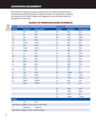 ACKNOWLEDGMENT
We would like to extend a very special thank you to the Instituto Cultural Peruano
Norteamericano (ICPNA) academic management staff in the central office, branches,
and teachers, for the helpful insights and suggestions that contributed toward the
development of this series.
GUIDE TO PRONUNCIATION SYMBOLS
Vowels Consonants
Symbol Key Word Pronunciation Symbol Key Word Pronunciation
/ɑ/ hot /hɑt/ /b/ boy /bɔɪ/
far /fɑr/ /d/ day /deɪ/
/æ/ cat /kæt/ /ʤ/ just /ʤʌst/
/aɪ/ fine /faɪn/ /f/ face /feɪs/
/aʊ/ house /haʊs/ /g/ get /gɛt/
/ɛ/ bed /bɛd/ /h/ hat /hæt/
/eɪ/ name /neɪm/ /k/ car /kɑr/
/i/ need /nid/ /l/ light /laɪt/
/ɪ/ sit /sɪt/ /m/ my /maɪ/
/oʊ/ go /goʊ/ /n/ nine /naɪn/
/ʊ/ book /bʊk/ /ŋ/ sing /sɪŋ/
/u/ boot /but/ /p/ pen /pɛn/
/ɔ/ dog /dɔg/ /r/ right /raɪt/
four /fɔr/ /s/ see /si/
/ɔɪ/ toy /tɔɪ/ /t/ tea /ti/
/ʌ/ cup /kʌp/ /ʧ/ cheap /ʧip/
/ɜr/ bird /bɜrd/ /v/ vote /voʊt/
/ɛr/ error /’ɛrər/ /w/ west /wɛst/
/ə/ about /ə’baʊt/ /y/ yes /yɛs/
after /’æftər/ /z/ zoo /zu/
/ð/ they /ðeɪ/
/θ/ think /θɪŋk/
/ʃ/ shoe /ʃu/
/ʒ/ vision /’vɪʒən/
Stress
/ˈ/ city /ˈsɪti/
used before a syllable to show primary (main) stress
/̩/ dictionary /ˈdɪkʃə ̩nɛri/
used before a syllable to show secondary stress
ICPNA
Track 2
ii 
 