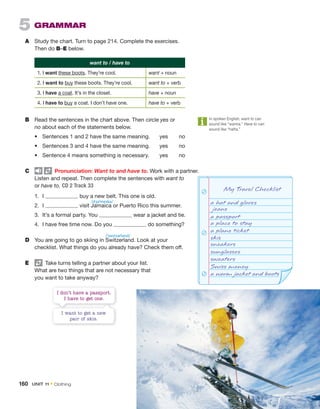 I don’t have a passport.
I have to get one.
I want to get a new
pair of skis.
My Travel Checklist
a hat and gloves
jeans
a passport
a place to stay
a plane ticket
skis
sneakers
sunglasses
sweaters
Swiss money
a warm jacket and boots
5 GRAMMAR
A Study the chart. Turn to page 214. Complete the exercises.
Then do B–E below.
want to / have to
1. I want these boots. They’re cool. want + noun
2. I want to buy these boots. They’re cool. want to + verb
3. I have a coat. It’s in the closet. have + noun
4. I have to buy a coat. I don’t have one. have to + verb
B Read the sentences in the chart above. Then circle yes or
no about each of the statements below.
• Sentences 1 and 2 have the same meaning. yes no
• Sentences 3 and 4 have the same meaning. yes no
• Sentence 4 means something is necessary. yes no
C Pronunciation: Want to and have to. Work with a partner.
Listen and repeat. Then complete the sentences with want to
or have to. CD 2 Track 33
1. I buy a new belt. This one is old.
2. I visit Jamaica or Puerto Rico this summer.
3. It’s a formal party. You wear a jacket and tie.
4. I have free time now. Do you do something?
D You are going to go skiing in Switzerland. Look at your
checklist. What things do you already have? Check them off.
E Take turns telling a partner about your list.
What are two things that are not necessary that
you want to take anyway?
In spoken English, want to can
sound like “wanna.” Have to can
sound like “hafta.”
/dʒəˈmeɪkə/
/ˈswɪtsərlənd/
160 UNIT 11 • Clothing
 