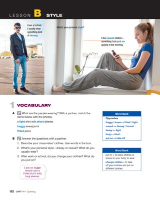L E S S O N B STYLE
1 VOCABULARY
A What are the people wearing? With a partner, match the
items below with the photos.
a light shirt with short sleeves
baggy sweatpants
fitted jeans
B Answer the questions with a partner.
1. Describe your classmates’ clothes. Use words in the box.
2. What’s your personal style—dressy or casual? What do you
usually wear?
3. After work or school, do you change your clothes? What do
you put on?
I put on baggy
shorts and a
fitted shirt with
long sleeves.
I like casual clothes—
something I can put on
quickly in the morning.
Even at school,
I usually wear
something kind
of dressy.
What’s your personal style?
Word Bank
Opposites
baggy / loose ↔ fitted / tight
casual ↔ dressy / formal
heavy ↔ light
long ↔ short
put on ↔ take off
Word Bank
put on = to place clothes or
shoes on your body to wear
change clothes = to take
off your clothes and put on
different clothes
162 UNIT 11 • Clothing
 