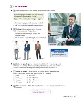 2 LISTENING
A Read the definitions. Then answer the questions with a partner.
If you change (your) clothes, you take off your
clothes and put on different clothes.
If your clothes match, they look good together.
1. Do you change your clothes during the day?
2. Do the clothes you’re wearing today match?
B Make predictions. Look at the pictures.
With a partner, answer the questions.
1. What is the man wearing in each of the
pictures below?
2. Which clothes are best for a job interview? Why?
C Listen for gist. Diego has a job interview. Listen. At the beginning, what
clothes is he wearing? Write 1 next to the picture above. At the end, what is he
wearing? Write 2 next to the picture. One picture is extra. CD 2 Track 34
D Listen for details. Diego changes his clothes. Why? Listen again and
match the clothes (1–4) with the reasons (a–d). CD 2 Track 34
1. jacket a. too formal
2. pants b. doesn’t match
3. tie c. has coffee on it
4. shirt d. too dark
E Infer information. What clothing is best for a woman to wear to an interview?
Tell a partner.
a job interview
a tie
It is best for a woman to wear
a suit to an interview.
Listening Strategy
Make Predictions
Say what you think you will
hear based on the photos.
LESSON B • Style 163
 