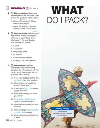 3 READING CD 2 Track 35
A Make predictions. Read only
Tomas’s post on the next page. Then
answer the questions with a partner.
1. Where is Tomas from? Where
does he want to go?
2. Guess the answer to Tomas’s
question. Make a list of ideas.
B Read for details. Read Rayyan’s
reply. Which items (1–6) are good
for Tomas to pack? Circle them.
Which aren’t? Put an X. Explain
your answers to a partner.
1. T-shirts
2. a short skirt
3. long, baggy pants
4. an umbrella
5. a shirt with long sleeves
6. shoes you can take off easily
C Infer meaning. Find the
underlined words in the reading.
Complete the “a” sentences with the
correct word. Then answer the “b”
questions with a partner.
1a. If you wear suitable clothes, they
are / aren’t right for a situation.
1b. What clothes are suitable for
school? Which aren’t?
2a. A shirt with short / long sleeves
covers your arms.
2b. What other clothing can cover
your arms?
3a. An umbrella / A bathing suit
protects you from the sun.
3b. What else can protect you from
the sun?
4a. If something fits, it is comfortable /
uncomfortable to wear.
4b. What makes a piece of clothing
fit well?
WHAT
DO I PACK?
Reading Strategy
Infer Meaning
Say what you think based on
the information.
/toʊˈmɑs/
/ˈreɪjæn/
164 UNIT 11 • Clothing
 