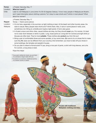 People with traditional
Malaysian clothing and kites
1
If you pack clothes for travel, you put them
in a suitcase or bag to take with you.
2 A custom is a common, traditional activity
in a certain country or place.
Tomas
Location:
Chile
Rayyan
Location:
Malaysia
Δ Posted: Saturday May 17
What do I pack1?
I plan to visit Malaysia in June (when it’s 30–33 degrees Celsius). I know many people in Malaysia are Muslim,
and I need information about clothing customs.2 Is it okay to wear shorts and T-shirts in most places? What
about for women?
Δ Posted: Saturday May 17
Tomas — Here’s some advice:
• It’s hot here, especially in the summer, so light clothing is best. At the beach and other touristy areas, the
style is casual, Many people wear shorts and T-shirts there. Also, it rains in some places in early June,
sometimes a lot. Bring an umbrella and maybe a light jacket. A hat is also good.
• In Kuala Lumpur and other cities, casual clothes are okay, but they should cover you. For women, it’s best
not to wear short dresses or skirts in public. Long, loose pants (or a long skirt for women) and light shirts or
blouses are often best. They’re more suitable. These clothes also protect you from the sun!
• Bring a pair of comfortable shoes and some sandals, or buy some here. (Be sure to try on shoes first to make
sure they fit; sizes can be different from your country.) And remember: you have to take off your shoes in
some buildings, like temples and people’s houses.
• Do you plan to attend a formal event? If yes, bring a nice pair of pants, a shirt with long sleeves, and a tie.
For women, a long dress is best.
Hope this helps!
LESSON B • Style 165
 