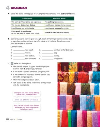 4 GRAMMAR
A Study the chart. Turn to page 215. Complete the exercises. Then do B and C below.
Count Nouns Noncount Nouns
This shirt is / These shirts are expensive. This clothing is expensive.
This ring is a dollar / two dollars. I want to save money. (Not: a money)
I need (some) new winter boots. I need (some) luggage for my trip.
I have a pair of sunglasses.
He has ten pairs of shoes in his closet.
a piece of / two pieces of jewelry
B Carmen’s parents want to give her a gift. Look at the things Carmen wants. Next
to each item, write a, some, a pair of, a piece of, or nothing. Sometimes, more
than one answer is possible.
Carmen wants…
1. new scarf. 5. furniture for her bedroom.
2. money. 6. bag.
3. new clothes. 7. jewelry.
4. new sneakers. 8. sunglasses.
C group
Work in a small group.
• One person begins. Suggest something to give
Carmen from B. Explain your answer.
• If you make a correct sentence, you get a point.
• If the sentence is incorrect, another person can
correct it and get a point.
• Then the next person takes a turn.
• Talk about all the items. The winner is the person
with the most points.
Let’s give her some money. Money
is good for a college student.
Wait, “a new clothes” isn’t correct.
We can get her some new clothes.
Let’s buy a scarf.
Or we can get her a new clothes.
166 UNIT 11 • Clothing
 