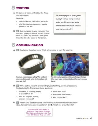 5 WRITING
A On a piece of paper, write about the things
you are wearing.
Describe...
• your clothes and their colors and style.
• other things you are wearing—jewelry,
glasses, a hat, etc.
B Give your paper to your instructor. Your
instructor gives you another student’s paper.
Read it. Correct any mistakes. Then guess
the writer. Give the paper to that person.
6 COMMUNICATION
A Read about these two items. Which is interesting to you? Tell a partner.
I’m wearing a pair of fitted jeans,
a gray T-shirt, a heavy sweater,
and a hat. My socks are white
and my boots are black. I’m also
wearing some jewelry.
B With a partner, research an interesting type of clothing, jewelry, or accessory.
Find a photo of it. Then answer these questions:
This clothing changes color and shows others your feelings.
When you’re happy or relaxed, it’s blue. When you’re nervous,
it’s red.
How much exercise are you getting? This wristband
shows you. Most people put on the fitness band and
never take it off!
1. What kind of clothing, jewelry,
or accessory is it?
2. Who is it for (men, women,
children, everyone)?
3. What does it do?
4. How much does it cost?
5. Why do you like it?
C group
Present your idea to the class. Then listen to your classmates talk about their
ideas. For each item, answer questions 1–5 in B. Which one is your favorite?
I want to talk about a pair of
sneakers. They are for children.
They light up when you walk. They
cost $20 dollars. They are cute!
LESSON B • Style 167
 
