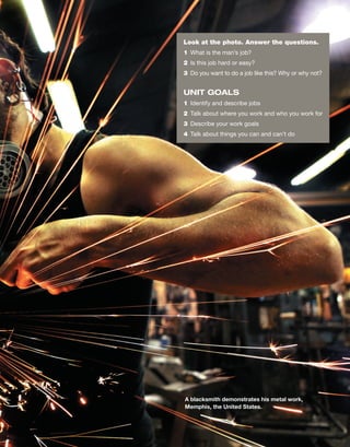 Look at the photo. Answer the questions.
1 What is the man’s job?
2 Is this job hard or easy?
3 Do you want to do a job like this? Why or why not?
UNIT GOALS
1 Identify and describe jobs
2 Talk about where you work and who you work for
3 Describe your work goals
4 Talk about things you can and can’t do
A blacksmith demonstrates his metal work,
Memphis, the United States.
 