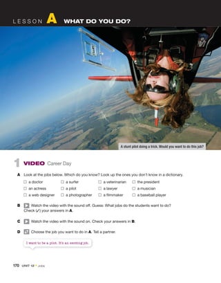 1 VIDEO Career Day
A Look at the jobs below. Which do you know? Look up the ones you don’t know in a dictionary.
a doctor a surfer a veterinarian the president
an actress a pilot a lawyer a musician
a web designer a photographer a filmmaker a baseball player
B Watch the video with the sound off. Guess: What jobs do the students want to do?
Check (✓) your answers in A.
C Watch the video with the sound on. Check your answers in B.
D Choose the job you want to do in A. Tell a partner.
L E S S O N A WHAT DO YOU DO?
I want to be a pilot. It’s an exciting job.
A stunt pilot doing a trick. Would you want to do this job?
170 UNIT 12 • Jobs
 