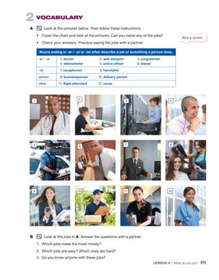 2 VOCABULARY
A Look at the pictures below. Then follow these instructions:
• Cover the chart and look at the pictures. Can you name any of the jobs?
• Check your answers. Practice saying the jobs with a partner.
He’s a doctor.
B Look at the jobs in A. Answer the questions with a partner.
1. Which jobs make the most money?
2. Which jobs are easy? Which ones are hard?
3. Do you know anyone with these jobs?
5
10 11
4
12
1
6
2
7 8
9
Nouns ending in -er / -or or -ist often describe a job or something a person does.
-er / -or 1. doctor
4. telemarketer
2. web designer
5. police officer
3. programmer
6. lawyer
-ist 7. receptionist 8. hairstylist
person 9. businessperson 10. delivery person
other 11. flight attendant 12. nurse
3
LESSON A • What do you do? 171
 