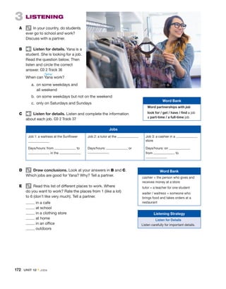 3  Listening
A	   In your country, do students
ever go to school and work?
­
Discuss with a partner.
B	   Listen for details. Yana is a
student. She is looking for a job.
Read the question ­
below. Then
listen and circle the correct
­answer. CD 2 Track 36
	 When can Yana work?
	 a. 
on some weekdays and
all weekend
	 b. 
on some weekdays but not on the weekend
	 c. 
only on Saturdays and Sundays
C	   Listen for details. Listen and complete the information
about each job. CD 2 Track 37
D	   Draw conclusions. Look at your answers in B and C.
Which jobs are good for Yana? Why? Tell a partner.
E	   Read this list of different places to work. Where
do you want to work? Rate the places from 1 (like a lot)
to 6 (don’t like very much). Tell a partner.
	 in a cafe
	 at school
	 in a clothing store
	 at home
	 in an office
	 outdoors
Jobs
Job 1: a waitress at the Sunflower Job 2: a tutor at the Job 3: a cashier in a
store
Days/hours: from to
in the
Days/hours: or Days/hours: on
from to
Word Bank
Word partnerships with job
look for / get / have / find a job
a part-time / a full-time job
Word Bank
cashier = the person who gives and
receives money at a store
tutor = a teacher for one student
waiter / waitress = someone who
brings food and takes orders at a
restaurant
/ˈjɑnə/
Listening Strategy
Listen for Details
Listen carefully for important details.
172  Unit 12 • Jobs
 