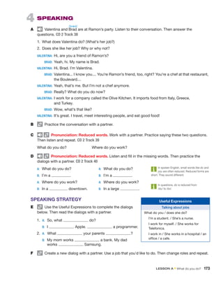 4  SPEAKING
A	   Valentina and Brad are at Ramon’s party. Listen to their conversation. Then answer the
­questions. CD 2 Track 38
1.  What does Valentina do? (What’s her job?)
2.  Does she like her job? Why or why not?
VALENTINA:	 Hi, are you a friend of Ramon’s?
	BRAD:	
Yeah, hi. My name is Brad.
VALENTINA:	 Hi, Brad. I’m Valentina.
	BRAD:	

Valentina... I know you.... You’re Ramon’s friend, too, right? You’re a chef at that restaurant,
the Boulevard....
VALENTINA:	 
Yeah, that’s me. But I’m not a chef anymore.
	BRAD:	
Really? What do you do now?
VALENTINA:	 
I work for a company called the Olive Kitchen. It imports food from Italy, Greece,
and Turkey.
	BRAD:	
Wow, what’s that like?
VALENTINA:	 
It’s great. I travel, meet interesting people, and eat good food!
B	   Practice the conversation with a partner.
C	   Pronunciation: Reduced words. Work with a partner. Practice saying these two questions.
Then listen and ­
repeat. CD 2 Track 39
	 What do you do?		 Where do you work?
D	   Pronunciation: Reduced words. Listen and fill in the missing words. Then practice the
­
dialogs with a partner. CD 2 Track 40
A:	 What do you do?	 A:	 What do you do?
B:	 I’m a .	 B:	 I’m a .
A:	 Where do you work?	 A:	 Where do you work?
B:	 In a downtown.	 B:	 In a large .
SPEAKING STRATEGY
E	   Use the Useful Expressions to complete the dialogs
below. Then read the dialogs with a partner.
	1.	A:  So, what do?
		
B:  I Apple. a programmer.
	2.	A: What your parents ?
		
B: 
My mom works a bank. My dad
works Samsung.
F	   Create a new dialog with a partner. Use a job that you’d like to do. Then change roles and repeat.
Useful Expressions
Talking about jobs
What do you / does she do?
I’m a student. / She’s a nurse.
I work for myself. / She works for
Telefonica.
I work in / She works in a hospital / an
office / a cafe.
In spoken English, small words like do and
you are often reduced. Reduced forms are
short. They sound different.
In questions, do is reduced from
/du/ to /də/.
/bræd/
LESSON A • What do you do?  173
 