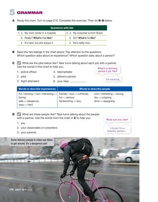 B Read the two dialogs in the chart above. Pay attention to the questions.
Which question asks about an experience? Which question asks about a person?
C What are the jobs below like? Take turns talking about each job with a partner.
Use the words in the chart to help you.
1. police officer
2. pilot
3. flight attendant
5 GRAMMAR
A Study the chart. Turn to page 216. Complete the exercise. Then do B–D below.
Questions with like
1. A: My mom works in a hospital. 2. A: My coworker is from Brazil.
B: Really? What’s that like? B: Oh? What’s he like?
A: It’s hard, but she enjoys it. A: He’s really nice.
I think I’m a
friendly person....
What are you like?
4. telemarketer
5. delivery person
6. your idea:
It’s exciting.
What’s a delivery
person’s job like?
Words to describe experiences Words to describe people
fun / exciting / cool / interesting ↔
boring
safe ↔ dangerous
easy ↔ hard
friendly / nice ↔ unfriendly
fun ↔ serious
hardworking ↔ lazy
cool / interesting ↔ boring
shy ↔ outgoing
strict ↔ easygoing
D What are these people like? Take turns talking about the people
with a partner. Use the words from the chart in C to help you.
1. you
2. your classmates or coworkers
3. your parents
Some delivery people in cities use bikes
to get around. It’s a dangerous job!
174 UNIT 12 • Jobs
 