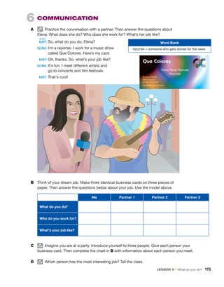 6  COMMUNICATION
A	   Practice the conversation with a partner. Then answer the questions about
Elena. What does she do? Who does she work for? What’s her job like?
	 KURT:	So, what do you do, Elena?
	 ELENA:	
I’m a reporter. I work for a music show
called Que Colores. Here’s my card.
	 KURT:	Oh, thanks. So, what’s your job like?
	 ELENA:	
It’s fun. I meet different artists and
go to concerts and film festivals.
	 KURT:	That’s cool!
B	 Think of your dream job. Make three identical business cards on three pieces of
paper. Then answer the questions below about your job. Use the model above.
Me Partner 1 Partner 2 Partner 3
What do you do?
Who do you work for?
What’s your job like?
C	 group
  Imagine you are at a party. Introduce yourself to three people. Give each person your
business card. Then complete the chart in B with information about each person you meet.
D	 group
  Which person has the most interesting job? Tell the class.
Word Bank
reporter = someone who gets stories for the news
/kɜrt/
LESSON A • What do you do?  175
 