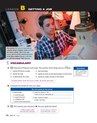L E S S O N B GETTING A JOB
1 VOCABULARY
A Read about Philippe’s work goals. Tell a partner which things are true. Philippe...
1. works 40 hours a week.
2. works for free.
3. is learning to do a job.
4. has two jobs.
5. wants to work at the same place in the future.
6. wants to make money in the future.
My work goals (in the future)
1. I want to get…
a full-time job.
a part-time job.
a different job.
some work experience.
2. I want to work in / for .
I want to do an internship at .
3. Pay: I want to make
a year / an hour.
C Tell a partner your answers in B. Are your goals the same?
I want to get a part-
time job this summer.
In the future, I want to
make $60,000 a year.
Philippe doesn’t work 40 hours a week. He works part-time.
This summer, I’m doing an internship at
a fashion-design company. I work part-time
(ten hours a week). I don’t make any
money, but I’m getting a lot of experience.
In the future, maybe I can get a full-time
job with this company. That’s my goal.
B Complete the sentences with your ideas.
Word Bank
goal = something
you want to do in
the future
/fɪˈlip/
176 UNIT 12 • Jobs
 