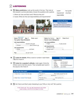 2 LISTENING
A Make predictions. Look up the words in the box. Then look at
two students’ summer jobs below. Answer the questions with a partner.
1. Where do Yuko and Davi work? What do they do?
2. Guess: What are their job responsibilities and requirements?
Name: Yuko Abe Age: 21 From: Japan
Tour guide, Tokyo Disneyland
Job responsibilities:
• people to the park
• Answer about where to go
Job requirements:
• Speak and basic
Pay: yen per month
Name: Davi Santos Age: 22 From: Brazil
Soccer coach, Madagascar
Job responsibilities:
• Teach to play soccer
Job requirements:
• Be able to play
• Speak some or
Pay:
B Listen for details. Write a word or number in each blank
in A. CD 2 Track 41
C Listen for a speaker’s attitude. Listen again. Circle the
correct word in the first column. Then complete each word in
the second. CD 2 Track 41
D Are Yuko’s and Davi’s jobs interesting to you? Why or why not? Tell a partner.
I like Yuko’s job. You can get experience and make
some money. And it’s a fun place to work.
coach
requirement
responsibility
tour guide
volunteer
Do they like their jobs? Why?
1. Yuko likes / doesn’t like her job.
2. Davi likes / doesn’t like his job.
The job is f . She meets people from all
over J and the w
The kids are g , the country is b ,
and he’s l a lot.
Word Bank
Large numbers
1,000 one thousand
10,000 ten thousand
100,000 one hundred thousand
1,000,000 one million
Listening Strategy
Make Predictions
Say what I think about something
based on the words and photos.
/ˈjukoʊ ˈɑbeɪ/
LESSON B • Getting a job 177
 