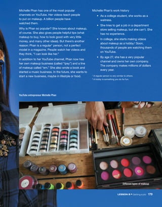 YouTube entrepreneur Michelle Phan
Michelle Phan’s work history
	 •	
As a college student, she works as a
waitress.
	 •	
She tries to get a job in a department
store selling makeup, but she can’t. She
has no experience.
	 •	
In college, she starts making videos
about makeup as a hobby.2 Soon,
thousands of people are watching them
on YouTube.
	 •	
By age 27, she has a very popular
channel and owns her own company.
The company makes millions of dollars
every year.
1 A regular person is very similar to others.
2 A hobby is something you do for fun.
Michelle Phan has one of the most popular
channels on YouTube. Her videos teach people
to put on makeup. A billion people have
watched them.
Why is Phan so popular? She knows about makeup,
of course. She also gives people helpful tips (what
makeup to buy, how to look good with very little
money, and many other ideas). But there’s another
reason: Phan is a regular1 person, not a perfect
model in a magazine. People watch her videos and
they think, “I can look like her.”
In addition to her YouTube channel, Phan now has
her own makeup business (called “ipsy”) and a line
of makeup called “em.” She also wrote a book and
started a music business. In the future, she wants to
start a new business, maybe in lifestyle or food.
Different types of makeup
LESSON B • Getting a job  179
 