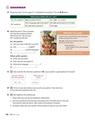 4 GRAMMAR
A Study the chart. Turn to page 217. Complete the exercises. Then do B–E below.
Talking about Ability with can / can’t
Yes / No questions Can you speak French? Yes, I can. / No, I can’t.
Wh- questions
Which languages can Carla speak? (She can speak) Spanish and English.
Who can speak Japanese? Toshi (can).
Can you work in
Bali this summer?
Yes, I can.
When can you
start?
In June.
D Think of a job and make a new ad with your partner. Then write four
or five interview questions with can.
E group
Get together with another pair.
1. Show them your job ad and questions. Read theirs.
2. Use your questions and interview one person from the other pair for your job.
Your partner does the same. Take notes on the person’s answers.
3. Compare notes with your partner. Which person is best for your job? Why?
B Read the job ad. Then complete
the interview questions below.
Write three Yes / No and two
Wh- questions with can.
Hours: Work full-time Monday - Saturday
Vacation hotel in beautiful Bali needs hardworking,
friendly tour guides this summer.
Your job: Lead groups of people to areas of
interest around the island.
Please be able to...
• speak English and one other language.
• drive a car.
WANTED: Tour guide
Yes / No question
1a. Can you work in Bali this summer?
2a. Can English?
3a. another language?
4a. ?
Follow-up Wh- question
1b. When can you start?
2b. How well can you speak it?
3b. What other language ?
4b. ?
C Ask a partner the interview questions in B. Is your partner a good person for the job?
180 UNIT 12 • Jobs
 