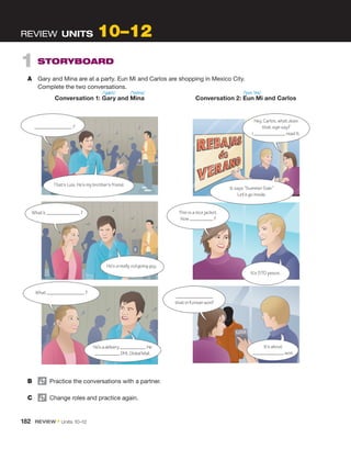 1  STORYBOARD
A	 Gary and Mina are at a party. Eun Mi and Carlos are shopping in Mexico City.
Complete the two conversations.
REVIEW  UNITS 10–12
B	   Practice the conversations with a partner.
C	   Change roles and practice again.
?
That’s Luis. He’s my brother’s friend.
What’s ?
He’s a really outgoing guy.
What ?
He’sadelivery .He
DHLGlobalMail.
Hey, Carlos, what does
that sign say?
I read it.
It says “Summer Sale.”
Let’s go inside.
This is a nice jacket.
How ?
It’s 570 pesos.
that in Korean won?
It’s about
won.
	 Conversation 1: Gary and Mina	 Conversation 2: Eun Mi and Carlos
/ˈjʊn ˈmi/
/ˈgæri/ /ˈminə/
182  REVIEW • Units  10–12
 