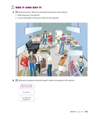 2 SEE IT AND SAY IT
A Study the picture. Take turns answering the questions with a partner.
1. What things are in the picture?
2. Look at the people in the picture. What are they wearing?
Oh, that’s too
expensive!
It’s $2,000.
Excuse me. How
much is that sofa?
B What are the people in the photo saying? Create a conversation with a partner.
REVIEW • Units 10–12 183
 