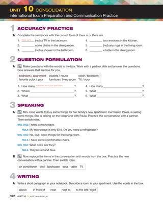 2  QUESTION FORMULATION
A	   Make questions with the words in the box. Work with a partner. Ask and answer the questions.
Give answers that are true for you.
bedroom / apartment	 closets / house	 color / bedroom
favorite color / your	 furniture / living room	 TV / your
1.	 How many ?
2.	Where ?
3.	What ?
4.	 How many ?
5.	What ?
6.	What ?
3  SPEAKING 
A	   Mrs. Cruz wants to buy some things for her family’s new apartment. Her friend, Paula, is selling
some things. She is talking on the telephone with Paula. Practice the conversation with a partner.
Then switch roles.
	
MRS. CRUZ:	I need a microwave.
	 PAULA:	
My microwave is only $40. Do you need a refrigerator?
	
MRS. CRUZ:	
No, but I need things for the living room.
	 PAULA:	
I have some comfortable chairs.
	
MRS. CRUZ:	What color are they?
	 PAULA:	They’re red and blue.
B	   Now replace the items in the conversation with words from the box. Practice the new
conversation with a partner. Then switch roles.
air conditioner bed bookcase sofa table TV
4  WRITING
A	 Write a short paragraph in your notebook. Describe a room in your apartment. Use the words in the box.
above   in front of   near   next to   to the left / right
1  ACCURACY PRACTICE
A	 Complete the sentences with the correct form of there is or there are.
1.	 (not) a TV in the bedroom.
2.	 some chairs in the dining room.
3.	 (not) a shower in the bathroom.
4.	 two windows in the kitchen.
5.	 (not) any rugs in the living room.
6.	 a table in the dining room.
bedrooms are in your apartment
There isn’t
C22  UNIT 10 • Unit Consolidation
UNIT  10 CONSOLIDATION
International Exam Preparation and Communication Practice
 