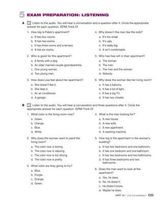 5  EXAM PREPARATION: LISTENING
A	   Listen to the audio. You will hear a conversation and a question after it. Circle the appropriate
answer for each question. ICPNA Track 23
1.	 How big is Pablo’s apartment?
	a.  It has four rooms.
	b.  It has two rooms.
	c.  It has three rooms and a terrace.
	d.  It has six rooms.
2.	 Who is good for this apartment?
	a.  A family with a dog.
	b.  An older married couple (grandparents).
	c.  One young woman.
	d.  Two young men.
3.	 How does Lisa feel about her apartment?
	a.  She doesn’t like it.
	b.  She likes it.
	c. An air conditioner.
	d. A garage.
4.  Why doesn’t the man like the sofa?
	a. 
It’s too small.
	b. 
It’s ugly.
	c. 
It’s really big.
	d. 
It isn’t comfortable.
5.  Who has free wifi in their apartment?
	a. 
The woman
	b. 
The man.
	c. 
The man and the woman.
	d. 
Nobody.
6.  Why does the woman like her living room?
	a. 
It has a balcony.
	b. 
It has a lot of light.
	c. 
It has a big TV.
	d. 
It has two closets.
B	   Listen to the audio. You will hear a conversation and three questions after it. Circle the
appropriate answer for each question. ICPNA Track 24
1.	 What color is the living room now?
	a. 
Green.
	b. 
Orange.
	c. 
Blue.
	d. 
White.
2.	 Why does the woman want to paint the
living room?
	a. 
The color now is boring.
	b. 
The color now is relaxing.
	c. 
The color now is too strong.
	d. 
The color now is pretty.
3.	 What color are they going to try?
	a. 
Blue.
	b. 
Purple.
	c. 
Orange.
	d. 
Green.
4.	 What is the man looking for?
	a. 
A new house.
	b. 
A new sofa.
	c. 
A new apartment.
	d. 
A washing machine.
5.	 How big is the apartment in the woman’s
building?
	a. 
It has two bedrooms and one bathroom.
	b. 
It has one bedroom and one bathroom.
	c. 
It has two bedrooms and two bathrooms.
	 d. 
It has three bedrooms and two
bathrooms.
6.	 Does the man want to look at the
apartment?
	a. 
Yes, he does.
	b. 
No, he doesn’t.
	c. 
He doesn’t know.
	d. 
Maybe he does.
UNIT 10 • Unit Consolidation  C23
 