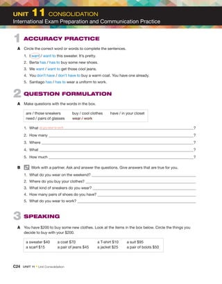 1  ACCURACY PRACTICE
A	 Circle the correct word or words to complete the sentences.
1.	I want / want to this sweater. It’s pretty.
2.	Berta has / has to buy some new shoes.
3.	We want / want to get those cool jeans.
4.	You don’t have / don’t have to buy a warm coat. You have one already.
5.	Santiago has / has to wear a uniform to work.
2  QUESTION FORMULATION
A	 Make questions with the words in the box.
are / those sneakers	   buy / cool clothes  have / in your closet
need / pairs of glasses   wear / work
1.	What do you wear to work ?
2.	 How many ?
3.	Where ?
4.	What ?
5.	 How much ?
B	   Work with a partner. Ask and answer the questions. Give answers that are true for you.
1.	 What do you wear on the weekend?
2.	 Where do you buy your clothes?
3.	 What kind of sneakers do you wear?
4.	 How many pairs of shoes do you have?
5.	 What do you wear to work?
3  SPEAKING
A	 You have $200 to buy some new clothes. Look at the items in the box below. Circle the things you
decide to buy with your $200.
a sweater $40   a coat $70	 a T-shirt $10	 a suit $95
a scarf $15	 a pair of jeans $45	 a jacket $25	 a pair of boots $50
UNIT  11 CONSOLIDATION
International Exam Preparation and Communication Practice
C24  UNIT 11 • Unit Consolidation
 