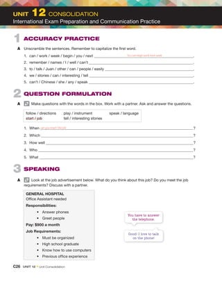 1 ACCURACY PRACTICE
A Unscramble the sentences. Remember to capitalize the first word.
1. can / work / week / begin / you / next .
2. remember / names / I / well / can’t .
3. to / talk / Juan / other / can / people / easily .
4. we / stories / can / interesting / tell .
5. can’t / Chinese / she / any / speak .
2 QUESTION FORMULATION
A Make questions with the words in the box. Work with a partner. Ask and answer the questions.
follow / directions play / instrument speak / language
start / job tell / interesting stories
1. When can you start the job ?
2. Which ?
3. How well ?
4. Who ?
5. What ?
3 SPEAKING
A Look at the job advertisement below. What do you think about this job? Do you meet the job
requirements? Discuss with a partner.
GENERAL HOSPITAL
Office Assistant needed
Responsibilities:
• Answer phones
• Greet people
Pay: $900 a month
Job Requirements:
• Must be organized
• High school graduate
• Know how to use computers
• Previous office experience
You can begin work next week
Good! I love to talk
on the phone!
You have to answer
the telephone.
UNIT 12 CONSOLIDATION
International Exam Preparation and Communication Practice
C26 UNIT 12 • Unit Consolidation
 