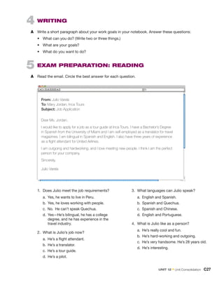 4  Writing
A	 Write a short paragraph about your work goals in your notebook. Answer these questions:
•	 What can you do? (Write two or three things.)
•	 What are your goals?
•	 What do you want to do?
Dear Ms. Jordan,
I would like to apply for a job as a tour guide at Inca Tours. I have a Bachelor’s Degree
in Spanish from the University of Miami and I am self-employed as a translator for travel
magazines. I am bilingual in Spanish and English. I also have three years of experience
as a flight attendant for United Airlines.
I am outgoing and hardworking, and I love meeting new people. I think I am the perfect
person for your company.
Sincerely,
Julio Varela
From: Julio Varela
To: Mary Jordan, Inca Tours
Subject: Job Application
5  
Exam Preparation: Reading
A	 Read the email. Circle the best answer for each question.
1.	 Does Julio meet the job requirements?
	 a.  Yes, he wants to live in Peru.
	 b.  Yes, he loves working with people.
	 c.  No.  He can’t speak Quechua.
	d. 

Yes—He’s bilingual, he has a college
degree, and he has experience in the
travel industry.
2.	 What is Julio’s job now?
	 a.  He’s a flight attendant.
	 b.  He’s a translator.
	 c.  He’s a tour guide.
	 d.  He’s a pilot.
3.	 What languages can Julio speak?
	 a.  English and Spanish.
	 b.  Spanish and Quechua.
	 c.  Spanish and Chinese.
	 d.  English and Portuguese.
4.	 What is Julio like as a person?
	 a.  He’s really cool and fun.
	 b.  He’s hard-working and outgoing.
	 c.  He’s very handsome. He’s 28 years old.
	 d.  He’s interesting.
Unit 12 • Unit Consolidation  C27
 