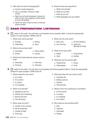 1.	 Where does the man work?
	 a.  At a hotel.
	 b.  At a school.
	 c.  In a shop.
	d. 
At a hospital.
2.	 What is his job like?
	 a.  Dangerous and fun.
	b. 

Difficult and interesting.
	 c.  Boring and hard.
	 d.  Cool and easy.
3.	 When does he work?
	 a.  Usually in the morning.
	 b.  Some weekends.
	 c.  Usually at night.
	 d.  Every day.
4.	 What job does the man want to find?
	 a.  Volunteer job.
	 b.  Delivery person.
	 c. Teacher.
	 d.  Part-time job.
5.	 Where is the man working as a volunteer?
	 a.  In the country.
	 b.  In a store.
	 c.  In a hospital.
	 d.  At a school.
6.  Who does he love working with?
	 a. Kids.
	 b. Teachers.
	 c. Volunteers.
	 d. People.
B	   Listen to the audio. You will hear a conversation and three questions after it. Circle the appropriate
answer for each question. ICPNA Track 26
6  
Exam Preparation: Listening
A	   Listen to the audio. You will hear a conversation and a question after it. Circle the appropriate
answer for each question. ICPNA Track 25
1.	 What is the man’s job like?
	a. 
Exciting.
	 b. Interesting.
	 c. Boring.
	 d. Hard.
2.	 What is the woman’s job?
	 a. Hairstylist.
	 b. Doctor.
	 c.  Police officer.
	 d. Lawyer.
3.	 What kind of job does the woman want to
find?
	 a. Internship.
	 b. Full-time.
	 c. Part-time.
	 d. Volunteer.
4.	 When can the man work?
	 a.  Every day.
	 b.  Any morning.
c. 
On the weekend.
	 d. Only from
Monday to Friday.
5.	 What is the man’s job?
	a. 
Waiter.
	 b. Chef.
c. Programmer.
	 d. Dentist.
6.	 What job can the woman get?
	 a. Programmer.
	 b. Telemarketer.
c. Nurse.
	 d. Chef.
5.	 Why does he want to change jobs?
	 a.  His job is really dangerous.
	 b. 
He is a volunteer. He has to make
money.
	 c. 
Right now he’s self-employed. It pays him
well, but he’s very outgoing, and he wants
to work with people.
	 d. 
Here’s his card. It has his work e-mail and
phone number.
6.	 Does he have any questions?
	 a.  What’s the job like?
	 b.  What are you like?
	 c.  What do you do?
	 d.  What languages can you speak?
C28  Unit 12 • Unit Consolidation
 