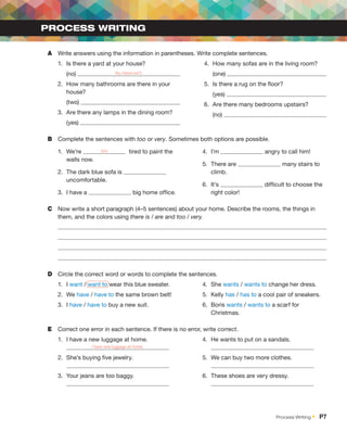 A	 Write answers using the information in parentheses. Write complete sentences.
1.	 Is there a yard at your house?
	 (no) No, there isn’t.
2.	 How many bathrooms are there in your
house?
	 (two)
3.	 Are there any lamps in the dining room?
	 (yes)
4.	 How many sofas are in the living room?
	 (one)
5.	 Is there a rug on the floor?
	 (yes)
6.	 Are there many bedrooms upstairs?
	 (no)
B	 Complete the sentences with too or very. Sometimes both options are possible.
1.	 We’re too tired to paint the
walls now.
2.	 The dark blue sofa is
uncomfortable.
3.	 I have a big home office.
4.	 I’m angry to call him!
5.	 There are many stairs to
climb.
6.	 It’s difficult to choose the
right color!
C	 Now write a short paragraph (4–5 sentences) about your home. Describe the rooms, the things in
them, and the colors using there is / are and too / very.
D	 Circle the correct word or words to complete the sentences.
1.	 I want / want to wear this blue sweater.
2.	 We have / have to the same brown belt!
3.	 I have / have to buy a new suit.
4.	 She wants / wants to change her dress.
5.	 Kelly has / has to a cool pair of sneakers.
6.	 Boris wants / wants to a scarf for
Christmas.
E	 Correct one error in each sentence. If there is no error, write correct.
1.	 I have a new luggage at home.	
I have new luggage at home.
2.	 She’s buying five jewelry.	
3.	 Your jeans are too baggy.	
4.	 He wants to put on a sandals.	
5.	 We can buy two more clothes. 	
6.	 These shoes are very dressy.	
PROCESS WRITING
Process Writing •  P7
 