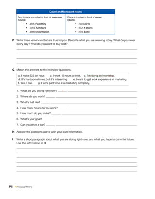 Count and Noncount Nouns
Don’t place a number in front of noncount
nouns:
•	 a lot of clothing
•	 some furniture
•	 a little information
Place a number in front of count
nouns:
•	 two skirts
•	 four T-shirts
•	 nine belts
F	 Write three sentences that are true for you. Describe what you are wearing today. What do you wear
every day? What do you want to buy next?
G	 Match the answers to the interview questions.
a. I make $23 an hour.  b. I work 15 hours a week.  c. I’m doing an internship.
d. It’s hard sometimes, but it’s interesting.  e. I want to get work experience in marketing.
f. Yes, I can.  g. I work part time at a marketing company.
1.	 What are you doing right now? c
2.	 Where do you work?
3.	 What’s that like?
4.	 How many hours do you work?
5.	 How much do you make?
6.	 What’s your goal?
7.	 Can you drive a car?
H	 Answer the questions above with your own information.
I	 Write a short paragraph about what you are doing right now, and what you hope to do in the future.
Use the information in H.
P8  • Process Writing
 